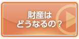 財産はどうなるの？